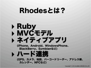 Rhodesとは？

‣ Ruby
‣ MVCモデル
‣ ネイティブアプリ
 (iPhone、Android、WindowsPhone、
  BlackBerry、Symbianなど)

‣ ハード連携
 (GPS、カメラ、地図、バーコードリーダー、アドレス帳、
  カレンダー、NFCなど)
                           Copyright © 2012 GLOBAL BRAINS CO.,LTD
 