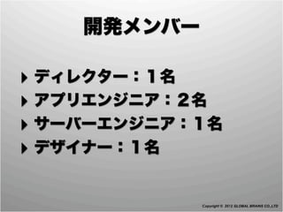 開発メンバー

‣ ディレクター：１名
‣ アプリエンジニア：２名
‣ サーバーエンジニア：１名
‣ デザイナー：１名

             Copyright © 2012 GLOBAL BRAINS CO.,LTD
 