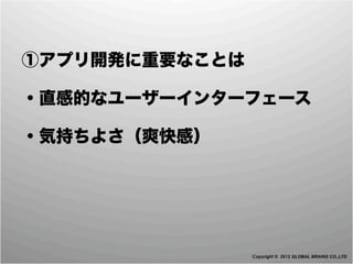  ①アプリ開発に重要なことは

 ・直感的なユーザーインターフェース

 ・気持ちよさ（爽快感）




                 Copyright © 2012 GLOBAL BRAINS CO.,LTD
 