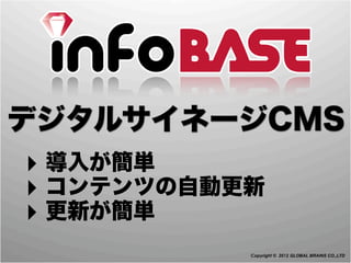 デジタルサイネージCMS
‣ 導入が簡単
‣ コンテンツの自動更新
‣ 更新が簡単
           Copyright © 2012 GLOBAL BRAINS CO.,LTD
 