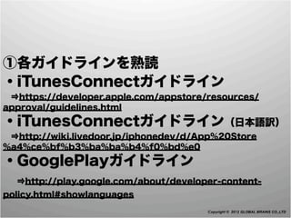 ①各ガイドラインを熟読
・iTunesConnectガイドライン
 ⇒https://developer.apple.com/appstore/resources/
approval/guidelines.html
・iTunesConnectガイドライン（日本語訳）
 ⇒http://wiki.livedoor.jp/iphonedev/d/App%20Store
%a4%ce%bf%b3%ba%ba%b4%f0%bd%e0
・GooglePlayガイドライン
 ⇒http://play.google.com/about/developer-content-
policy.html#showlanguages
                                       Copyright © 2012 GLOBAL BRAINS CO.,LTD
 
