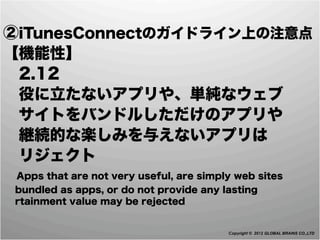 ②iTunesConnectのガイドライン上の注意点
【機能性】
 2.12
 役に立たないアプリや、単純なウェブ
 サイトをバンドルしただけのアプリや
 継続的な楽しみを与えないアプリは
 リジェクト
 Apps that are not very useful, are simply web sites
 bundled as apps, or do not provide any lasting
 rtainment value may be rejected


                                         Copyright © 2012 GLOBAL BRAINS CO.,LTD
 