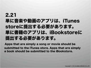  2.21
 単に音楽や動画のアプリは、iTunes
 storeに提出する必要があります。
 単に書籍のアプリは、iBookstoreに
 提出する必要があります。
 Apps that are simply a song or movie should be
  submitted to the iTunes store. Apps that are simply
  a book should be submitted to the iBookstore.




                                          Copyright © 2012 GLOBAL BRAINS CO.,LTD
 