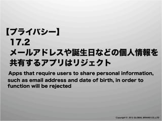 【プライバシー】
 17.2
 メールアドレスや誕生日などの個人情報を
 共有するアプリはリジェクト
 Apps that require users to share personal information,
  such as email address and date of birth, in order to
  function will be rejected




                                           Copyright © 2012 GLOBAL BRAINS CO.,LTD
 