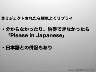 ③リジェクトされたら根気よくリプライ

・分からなかったり、納得できなかったら
 「Please in Japanese」

・日本語との併記もあり



                Copyright © 2012 GLOBAL BRAINS CO.,LTD
 