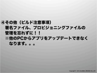 ④その他（ビルド注意事項）
 署名ファイル、プロビジョニングファイルの
 管理を忘れずに！！
 ※他のPCからアプリをアップデートできなく
  なります。。。




                 Copyright © 2012 GLOBAL BRAINS CO.,LTD
 