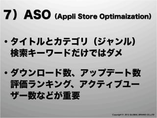 ７）ASO（Appli Store Optimaization）

・タイトルとカテゴリ（ジャンル）
 検索キーワードだけではダメ

・ダウンロード数、アップデート数
 評価ランキング、アクティブユー
 ザー数などが重要
                       Copyright © 2012 GLOBAL BRAINS CO.,LTD
 