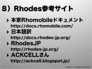 ８）Rhodes参考サイト
‣ 本家Rhomobileドキュメント
  http://docs.rhomobile.com/
‣ 日本語訳
  http://docs.rhodes-jp.org/
‣ RhodesJP
  http://rhodes-jp.org/
‣ ACKCELLさん
  http://ackcell.blogspot.jp/
                           Copyright © 2012 GLOBAL BRAINS CO.,LTD
 