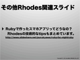 その他Rhodes関連スライド


‣ Rubyで作ったスマホアプリってどうなの？
  Rhodesの技術的なtipsもまとめています。
 http://www.slideshare.net/purukyawa/rubyrbc-nightruby




                                         Copyright © 2012 GLOBAL BRAINS CO.,LTD
 