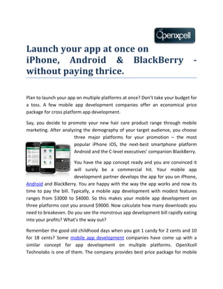 Launch your app at once on
iPhone, Android & BlackBerry                                                   -
without paying thrice.

Plan to launch your app on multiple platforms at once? Don’t take your budget for
a toss. A few mobile app development companies offer an economical price
package for cross platform app development.

Say, you decide to promote your new hair care product range through mobile
marketing. After analyzing the demography of your target audience, you choose
                      three major platforms for your promotion – the most
                      popular iPhone iOS, the next-best smartphone platform
                      Android and the C-level executives’ companion BlackBerry.

                       You have the app concept ready and you are convinced it
                       will surely be a commercial hit. Your mobile app
                       development partner develops the app for you on iPhone,
Android and BlackBerry. You are happy with the way the app works and now its
time to pay the bill. Typically, a mobile app development with modest features
ranges from $3000 to $4000. So this makes your mobile app development on
three platforms cost you around $9000. Now calculate how many downloads you
need to breakeven. Do you see the monstrous app development bill rapidly eating
into your profits? What’s the way out?

Remember the good old childhood days when you got 1 candy for 2 cents and 10
for 18 cents? Some mobile app development companies have come up with a
similar concept for app development on multiple platforms. OpenXcell
Technolabs is one of them. The company provides best price package for mobile
 