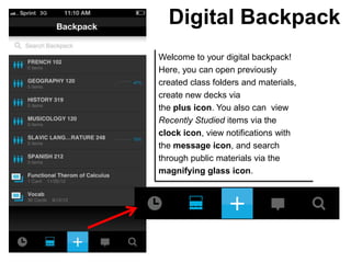 Digital Backpack
Welcome to your digital backpack!
Here, you can open previously
created class folders and materials,
create new decks via
the plus icon. You also can view
Recently Studied items via the
clock icon, view notifications with
the message icon, and search
through public materials via the
magnifying glass icon.
 