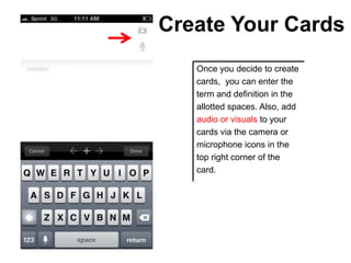 Create Your Cards
   Once you decide to create
   cards, you can enter the
   term and definition in the
   allotted spaces. Also, add
   audio or visuals to your
   cards via the camera or
   microphone icons in the
   top right corner of the
   card.
 