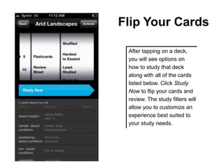 Flip Your Cards

 After tapping on a deck,
 you will see options on
 how to study that deck
 along with all of the cards
 listed below. Click Study
 Now to flip your cards and
 review. The study filters will
 allow you to customize an
 experience best suited to
 your study needs.
 