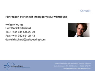 Kontakt
Für Fragen stehen wir Ihnen gerne zur Verfügung

webgearing ag
Herr Daniel Ritschard
Tel.: ++41 044 515 20 09
Fax: ++41 032 621 21 13
daniel.ritschard@webgearing.com




                                     Förrlibuckstrasse 110 | CH-8005 Zürich | +41 (0)44 515 20 09
                                     Zuchwilerstrasse 2 | CH-4500 Solothurn | +41 (0)32 621 21 12
                                                    info@webgearing.com | www.webgearing.com
 