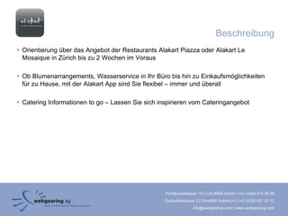 Beschreibung
 Orientierung über das Angebot der Restaurants Alakart Piazza oder Alakart Le
  Mosaique in Zürich bis zu 2 Wochen im Voraus

 Ob Blumenarrangements, Wasserservice in Ihr Büro bis hin zu Einkaufsmöglichkeiten
  für zu Hause, mit der Alakart App sind Sie flexibel – immer und überall

 Catering Informationen to go – Lassen Sie sich inspirieren vom Cateringangebot




                                                   Förrlibuckstrasse 110 | CH-8005 Zürich | +41 (0)44 515 20 09
                                                  Zuchwilerstrasse 2 | CH-4500 Solothurn | +41 (0)32 621 21 12
                                                                 info@webgearing.com | www.webgearing.com
 