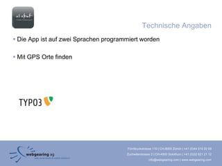Technische Angaben
 Die App ist auf zwei Sprachen programmiert worden

 Mit GPS Orte finden




                                       Förrlibuckstrasse 110 | CH-8005 Zürich | +41 (0)44 515 20 09
                                       Zuchwilerstrasse 2 | CH-4500 Solothurn | +41 (0)32 621 21 12
                                                      info@webgearing.com | www.webgearing.com
 