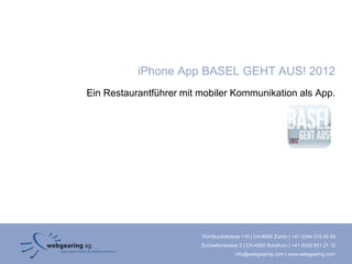 iPhone App BASEL GEHT AUS! 2012
Ein Restaurantführer mit mobiler Kommunikation als App.




                         Förrlibuckstrasse 110 | CH-8005 Zürich | +41 (0)44 515 20 09
                         Zuchwilerstrasse 2 | CH-4500 Solothurn | +41 (0)32 621 21 12
                                        info@webgearing.com | www.webgearing.com
 