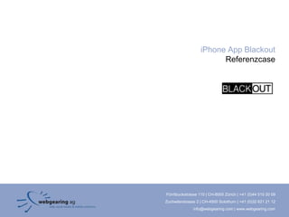 iPhone App Blackout
                         Referenzcase




Förrlibuckstrasse 110 | CH-8005 Zürich | +41 (0)44 515 20 09
Zuchwilerstrasse 2 | CH-4500 Solothurn | +41 (0)32 621 21 12
               info@webgearing.com | www.webgearing.com
 