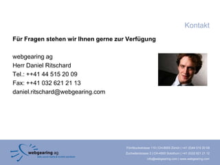 Kontakt
Für Fragen stehen wir Ihnen gerne zur Verfügung

webgearing ag
Herr Daniel Ritschard
Tel.: ++41 44 515 20 09
Fax: ++41 032 621 21 13
daniel.ritschard@webgearing.com




                                     Förrlibuckstrasse 110 | CH-8005 Zürich | +41 (0)44 515 20 09
                                     Zuchwilerstrasse 2 | CH-4500 Solothurn | +41 (0)32 621 21 12
                                                    info@webgearing.com | www.webgearing.com
 