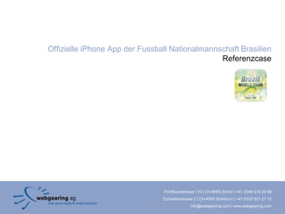 Offizielle iPhone App der Fussball Nationalmannschaft Brasilien
                                                Referenzcase




                                Förrlibuckstrasse 110 | CH-8005 Zürich | +41 (0)44 515 20 09
                                Zuchwilerstrasse 2 | CH-4500 Solothurn | +41 (0)32 621 21 12
                                               info@webgearing.com | www.webgearing.com
 