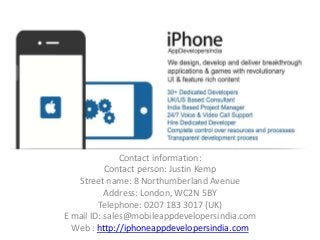Contact information:
Contact person: Justin Kemp
Street name: 8 Northumberland Avenue
Address: London, WC2N 5BY
Telephone: 0207 183 3017 (UK)
E mail ID: sales@mobileappdevelopersindia.com
Web : http://iphoneappdevelopersindia.com
 