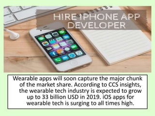 Wearable apps will soon capture the major chunk
of the market share. According to CCS insights,
the wearable tech industry is expected to grow
up to 33 billion USD in 2019. iOS apps for
wearable tech is surging to all times high.