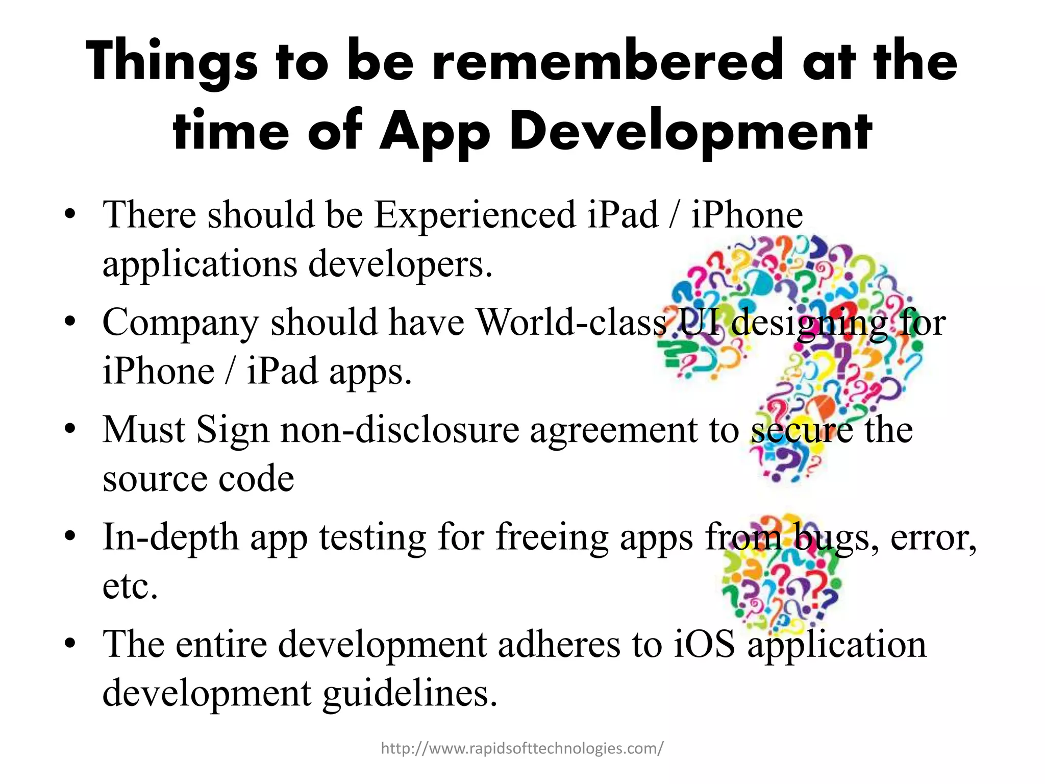 Things to be remembered at the
time of App Development
• There should be Experienced iPad / iPhone
applications developers.
• Company should have World-class UI designing for
iPhone / iPad apps.
• Must Sign non-disclosure agreement to secure the
source code
• In-depth app testing for freeing apps from bugs, error,
etc.
• The entire development adheres to iOS application
development guidelines.
http://www.rapidsofttechnologies.com/
 