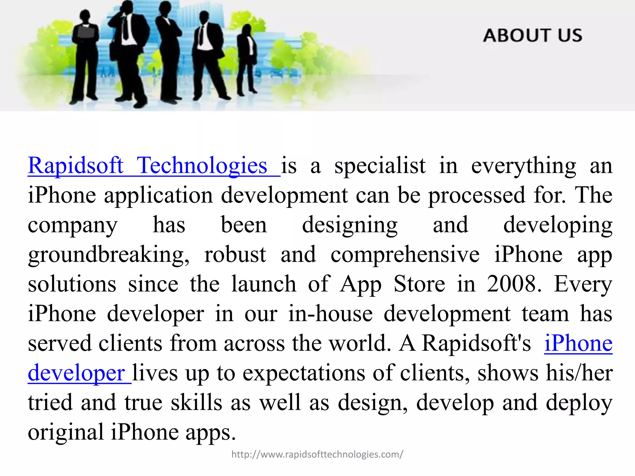 Rapidsoft Technologies is a specialist in everything an
iPhone application development can be processed for. The
company has been designing and developing
groundbreaking, robust and comprehensive iPhone app
solutions since the launch of App Store in 2008. Every
iPhone developer in our in-house development team has
served clients from across the world. A Rapidsoft's iPhone
developer lives up to expectations of clients, shows his/her
tried and true skills as well as design, develop and deploy
original iPhone apps.
http://www.rapidsofttechnologies.com/
 