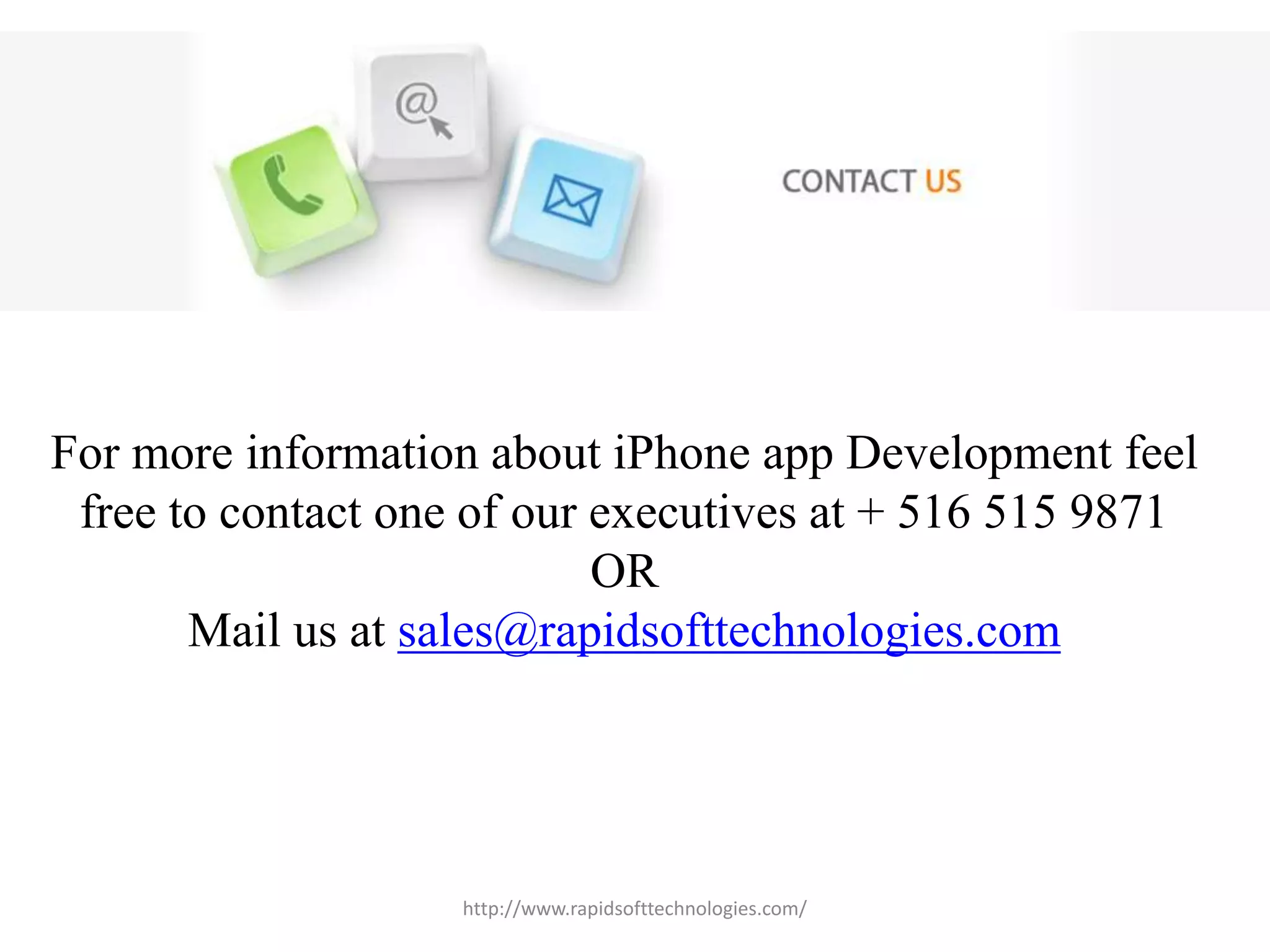 For more information about iPhone app Development feel
free to contact one of our executives at + 516 515 9871
OR
Mail us at sales@rapidsofttechnologies.com
http://www.rapidsofttechnologies.com/
 