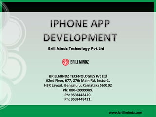 Brill Mindz Technology Pvt. Ltd
BRILLMINDZ TECHNOLOGIES Pvt Ltd
#2nd Floor, 677, 27th Main Rd, Sector1,
HSR Layout, Bengaluru, Karnataka 560102
Ph: 080-69999989.
Ph: 9538448420.
Ph: 9538448421.
www.brillmindz.com
 