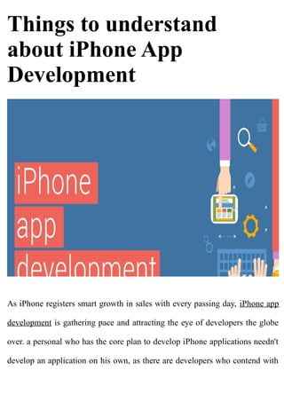 Things to understand
about iPhone App
Development
As iPhone registers smart growth in sales with every passing day, iPhone app
development is gathering pace and attracting the eye of developers the globe
over. a personal who has the core plan to develop iPhone applications needn't
develop an application on his own, as there are developers who contend with
 
