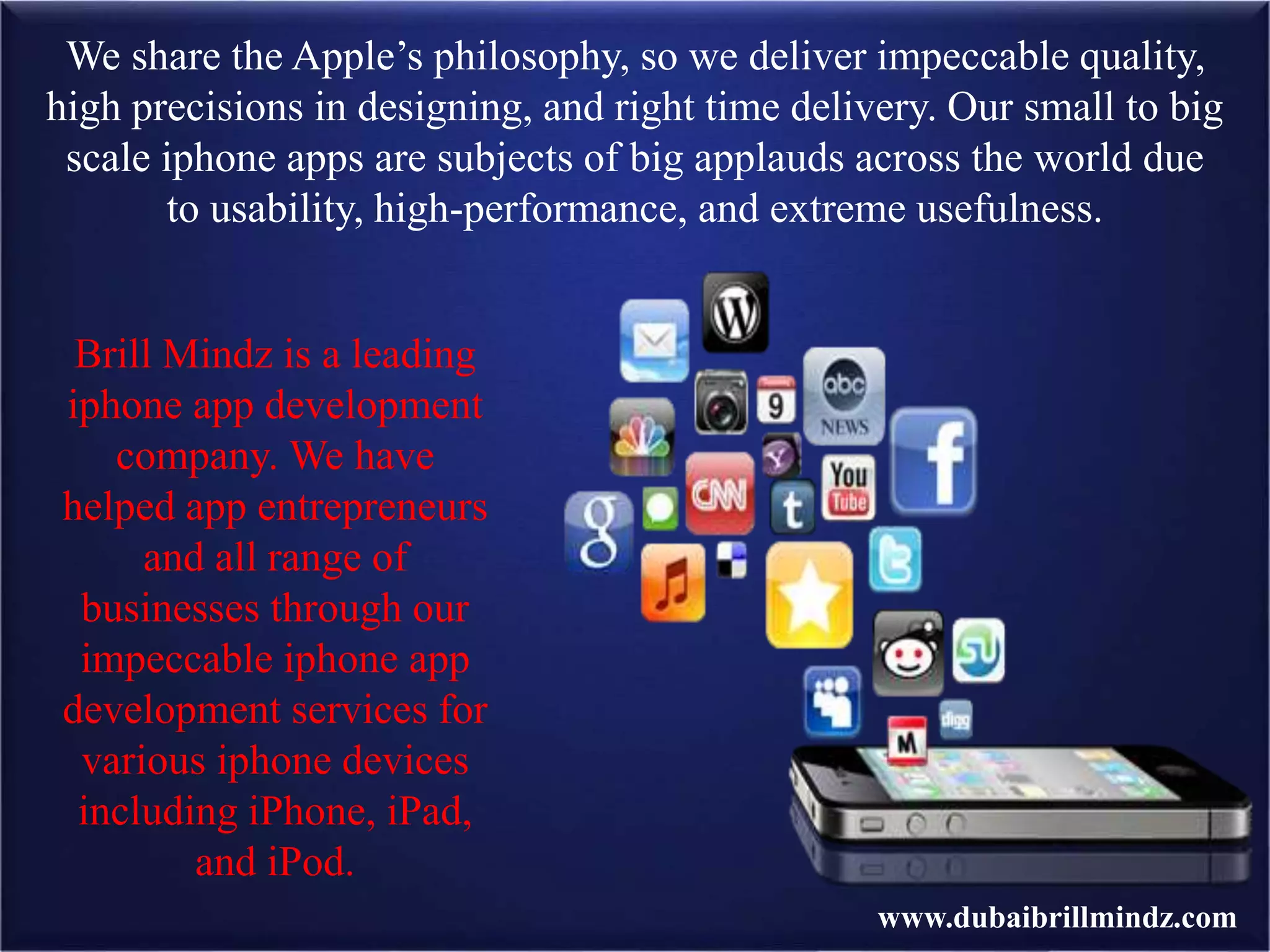 We share the Apple’s philosophy, so we deliver impeccable quality,
high precisions in designing, and right time delivery. Our small to big
scale iphone apps are subjects of big applauds across the world due
to usability, high-performance, and extreme usefulness.
Brill Mindz is a leading
iphone app development
company. We have
helped app entrepreneurs
and all range of
businesses through our
impeccable iphone app
development services for
various iphone devices
including iPhone, iPad,
and iPod.
www.dubaibrillmindz.com
 