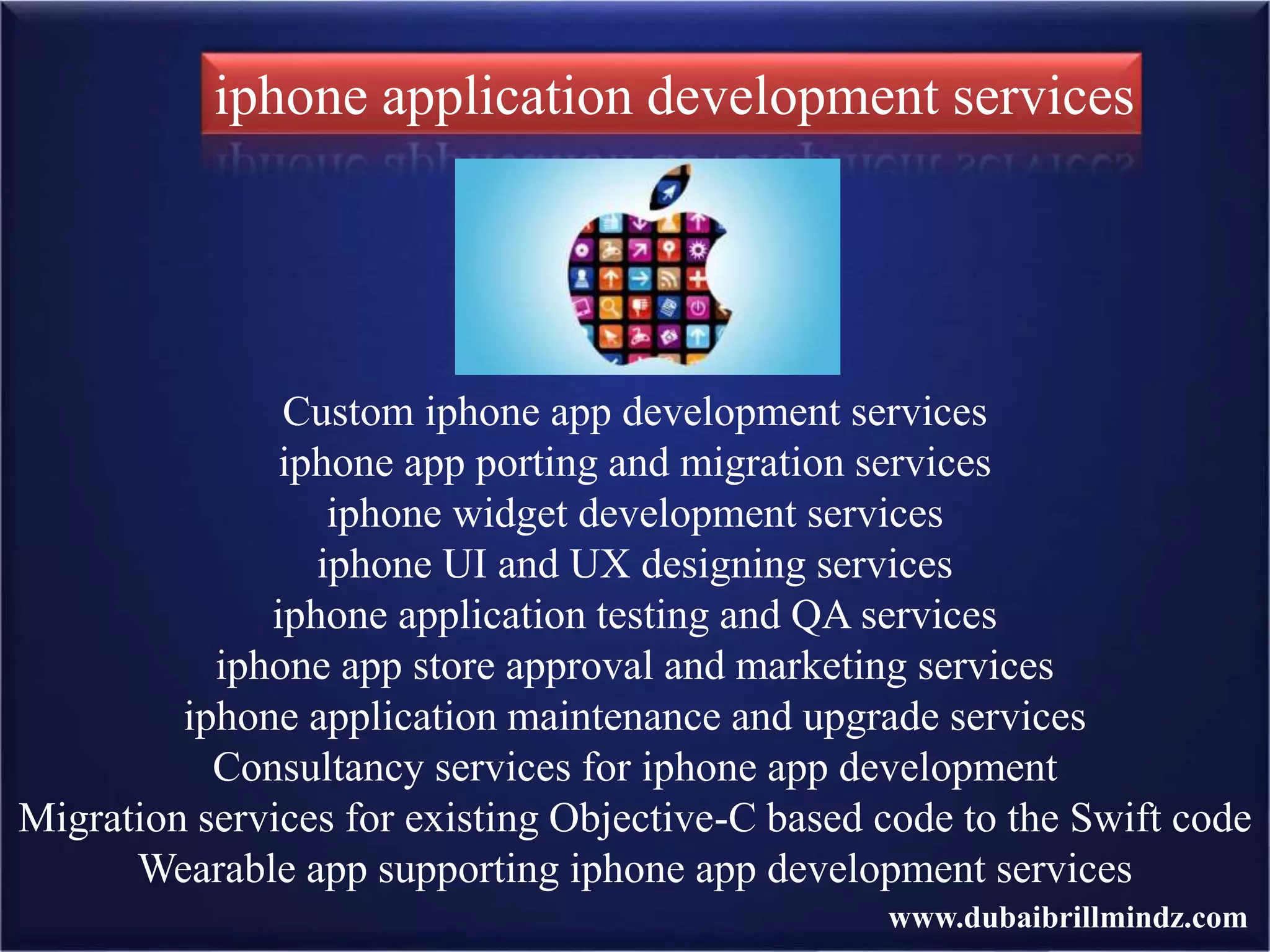 Custom iphone app development services
iphone app porting and migration services
iphone widget development services
iphone UI and UX designing services
iphone application testing and QA services
iphone app store approval and marketing services
iphone application maintenance and upgrade services
Consultancy services for iphone app development
Migration services for existing Objective-C based code to the Swift code
Wearable app supporting iphone app development services
iphone application development services
www.dubaibrillmindz.com
 