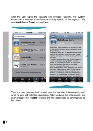 After the user types the keyword and presses “Search”, the system
    shows him a number of applications directly related to the keyword. We
    see Multichoice Travel among them.




    Then the user presses the icon and sees the text about the company and
    what he can get with this application. After studying this information, the
    user presses the “Install” button and the application is downloaded to
    his phone.




9
 