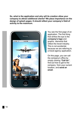 So, what is the application and why will its creation allow your
     company to attract additional clients? We place importance on the
     design of splash pages. It should reflect your company’s field of
     activity to the maximum.



                                            You see the first page of an
                                            application. The first thing
                                            that strikes the eye is the
                                            company’s logo and
                                            graphic elements that
                                            reflect the travel industry.
                                            This is not accidental,
                                            because we are referring to
                                            a travel agency application.

                                            On this page, you can call
                                            the company’s office by
                                            simply clicking “Call Us”,
                                            find out how to get to the
                                            company from your current
                                            location, and send an
                                            email.




10
 
