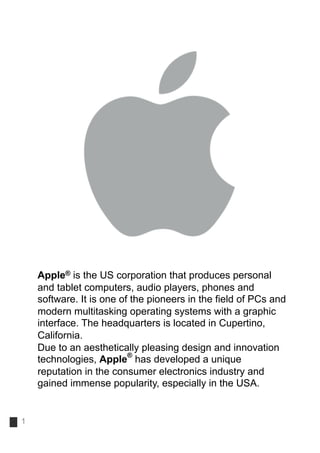 Apple® is the US corporation that produces personal
    and tablet computers, audio players, phones and
    software. It is one of the pioneers in the field of PCs and
    modern multitasking operating systems with a graphic
    interface. The headquarters is located in Cupertino,
    California.
    Due to an aesthetically pleasing design and innovation
                          ®
    technologies, Apple has developed a unique
    reputation in the consumer electronics industry and
    gained immense popularity, especially in the USA.


1
 