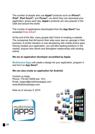 The number of people who use Apple® products such as iPhone®,
     iPad®, iPod Touch®, and iTunes®, via which they can download your
     application, grows each day. Apple’s products are very popular in the
     USA and around the world.

     The number of applications downloaded from the App Store® has
     exceeded three billion!

     At the end of the 90s, many people didn’t think of creating a website.
     The companies that did launch their sites soon saw an upsurge in their
     business. A similar situation is now developing with mobile phone apps.
     Having created your application, you will take leading positions in the
     market, acquire new clients and strengthen relationships with existing
     clients.

     We are an application developer accredited by Apple.

     Multichoice Apps will create a design for your application, program it
     and list it on App Store®.

     We can also create an application for Android.

     Contact us today
     Phone: 770-447-0208 (ext. 101)
     Email: support@multichoiceapps.com
     www.MultichoiceApps.com

     Data as of January 5, 2010




20
 