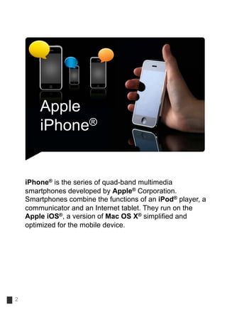 Apple
        iPhone®


    iPhone® is the series of quad-band multimedia
    smartphones developed by Apple® Corporation.
    Smartphones combine the functions of an iPod® player, a
    communicator and an Internet tablet. They run on the
    Apple iOS®, a version of Mac OS X® simplified and
    optimized for the mobile device.




2
 