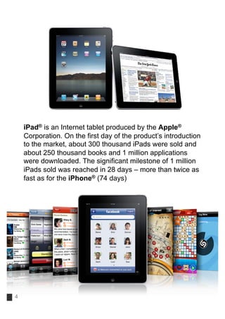 iPad® is an Internet tablet produced by the Apple®
    Corporation. On the first day of the product’s introduction
    to the market, about 300 thousand iPads were sold and
    about 250 thousand books and 1 million applications
    were downloaded. The significant milestone of 1 million
    iPads sold was reached in 28 days – more than twice as
    fast as for the iPhone® (74 days)




4
 
