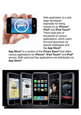 Web application is a web
                                   page developed
                                   especially for being
                                   viewed on an iPhone®,
                                   iPad® and iPod Touch®.
                                   There exist tens of
                                   thousands of various
                                   applications, which users
                                   find and download via
                                   special catalogues and
                                   the App Store®.
    App Store® is a section of the iTunes Store® that offers
    various applications for iPhone®, iPod Touch® and iPad®
    owners. Both paid and free applications are distributed via
    App Store®.




5
 