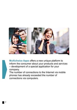 Multichoice Apps offers a new unique platform to
    inform the consumer about your products and services
    – development of a special application for your
    company.
    The number of connections to the Internet via mobile
    phones has already exceeded the number of
    connections via computers.




7
 