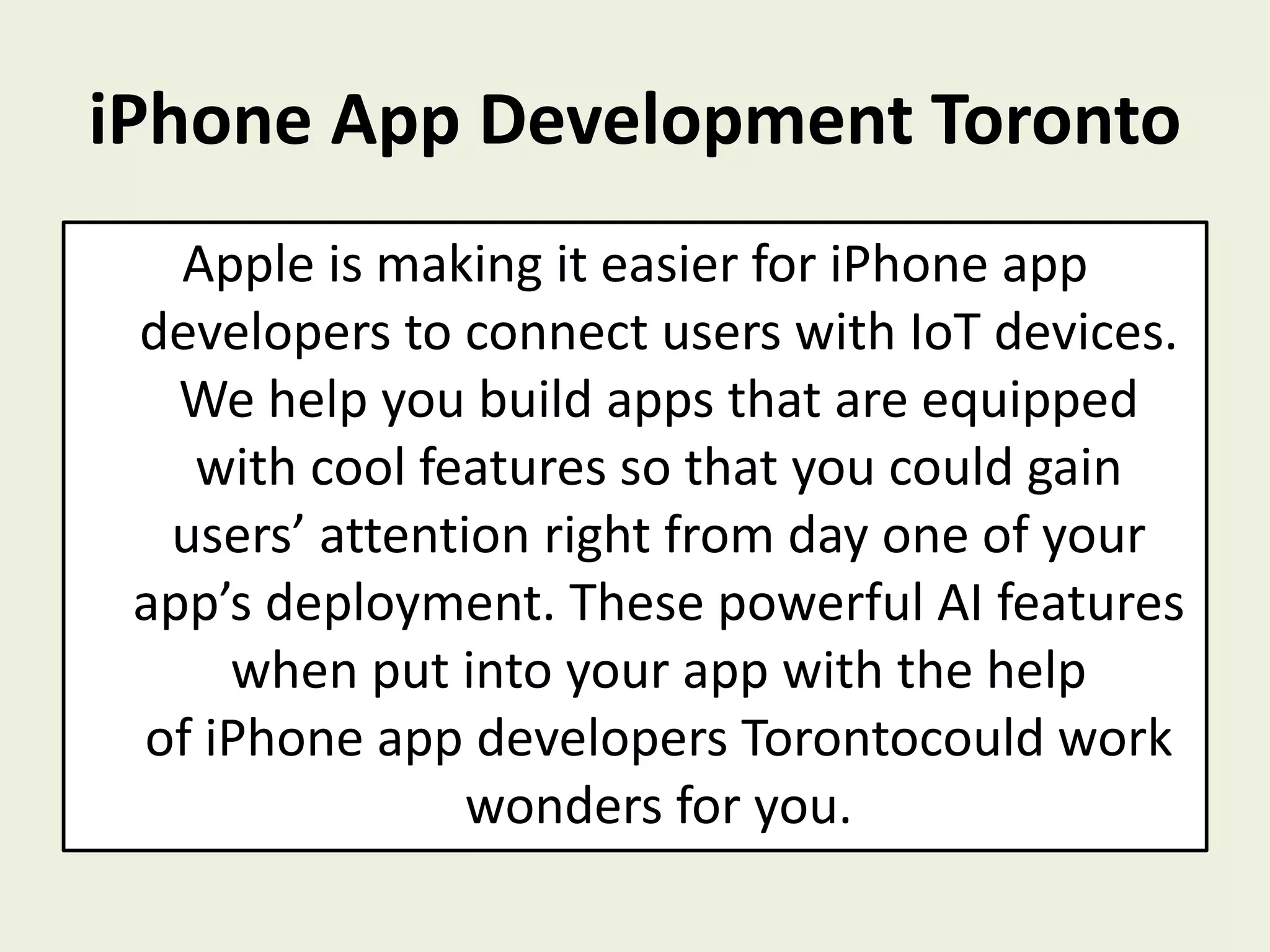 iPhone App Development Toronto
Apple is making it easier for iPhone app
developers to connect users with IoT devices.
We help you build apps that are equipped
with cool features so that you could gain
users’ attention right from day one of your
app’s deployment. These powerful AI features
when put into your app with the help
of iPhone app developers Torontocould work
wonders for you.