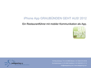 iPhone App GRAUBÜNDEN GEHT AUS! 2012
Ein Restaurantführer mit mobiler Kommunikation als App.




                         Förrlibuckstrasse 110 | CH-8005 Zürich | +41 (0)44 515 20 09
                         Zuchwilerstrasse 2 | CH-4500 Solothurn | +41 (0)32 621 21 12
                                        info@webgearing.com | www.webgearing.com
 