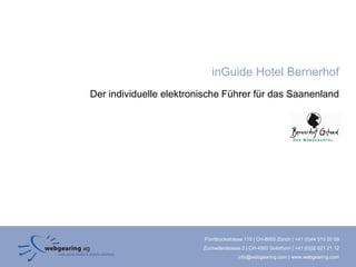 inGuide Hotel Bernerhof
Der individuelle elektronische Führer für das Saanenland




                         Förrlibuckstrasse 110 | CH-8005 Zürich | +41 (0)44 515 20 09
                         Zuchwilerstrasse 2 | CH-4500 Solothurn | +41 (0)32 621 21 12
                                        info@webgearing.com | www.webgearing.com
 
