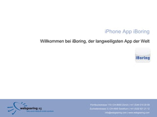 iPhone App iBoring
Willkommen bei iBoring, der langweiligsten App der Welt




                         Förrlibuckstrasse 110 | CH-8005 Zürich | +41 (0)44 515 20 09
                        Zuchwilerstrasse 2 | CH-4500 Solothurn | +41 (0)32 621 21 12
                                       info@webgearing.com | www.webgearing.com
 