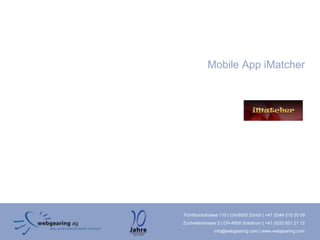 Mobile App iMatcher




Förrlibuckstrasse 110 | CH-8005 Zürich | +41 (0)44 515 20 09
Zuchwilerstrasse 2 | CH-4500 Solothurn | +41 (0)32 621 21 12
               info@webgearing.com | www.webgearing.com
 