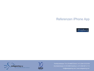 Referenzen iPhone App




Förrlibuckstrasse 110 | CH-8005 Zürich | +41 (0)44 515 20 09
Zuchwilerstrasse 2 | CH-4500 Solothurn | +41 (0)32 621 21 12
               info@webgearing.com | www.webgearing.com
 