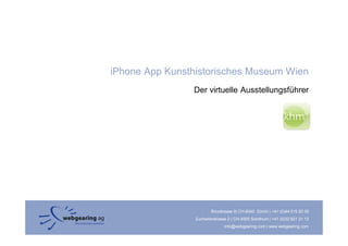 iPhone App Kunsthistorisches Museum Wien
                Der virtuelle Ausstellungsführer




                         Binzstrasse 9| CH-8045 Zürich | +41 (0)44 515 20 09
                 Zuchwilerstrasse 2 | CH-4500 Solothurn | +41 (0)32 621 21 12
                                info@webgearing.com | www.webgearing.com
 