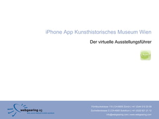 iPhone App Kunsthistorisches Museum Wien
                Der virtuelle Ausstellungsführer




                 Förrlibuckstrasse 110 | CH-8005 Zürich | +41 (0)44 515 20 09
                 Zuchwilerstrasse 2 | CH-4500 Solothurn | +41 (0)32 621 21 12
                                info@webgearing.com | www.webgearing.com
 