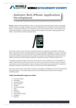 Mobile Development Experts

iPhone is a great invention of Apple Inc. Today, it is the king in the smart phone device market. Its popularity
and sales volume is very high in comparison to other mobile devices. This is because of its marvel and useful
features. Its strong functionality put it in the different row in the smart phone market. It has created its own
market 'iPhone Market'. Its large screen and high resolution display is tremendous in gaming, graphics and
themes, and provides the best eye-catching output.

You can see or hear its name in your day-to-day life many times. Its popularity is everywhere. It has proven
that it is the best from other smart phone devices as far as the application capability is concerned. You can get
it from Apple store also. It has covered all the sectors like gaming, sports, entertainment, weather, news and
many more. It fulfills the requirement for the enterprise. It proves as the helping hand, in today's life, for the
people, whether they are the household, employees, small business owners or large enterprise runner.
To fulfill the requirement of them, and increase the market of it, many companies are in the competition to
utilize the demand of its market to earn money. If you are its user and want to utilize your device in the best
manner then you need to hire experts. If you are the owner of this device then you are aware of its greatness
and capacity. However, they know more than you. They are aware of its complete features.
Now-a-days, almost all the mobile solution companies are engaged in developing it to convert the demand into
the financial returns. You can get enough resources for the development but choose the best company
containing experts.

Today's demanding iPhone apps are as follow:
Business and Sales
Multimedia
Social Networking
Theme and Icon
Weather
Travels and Booking
News
Gaming
Multimedia
Entertainment and Fun
Navigation
Radio etc.

 